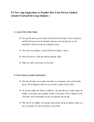 9.2 New App Suggestions to Paprika Idea Labs Private Limited
around Food and Beverage Industry -
1) Lowest Price Drink Finder.
 The app will pick up your location and then find all the liquor stores around you
and find the lowest price for the liquor that you want and also give you the
information about the same and competitors prices.
 Also shows the ambiance of each of the bar or longue it shows.
 Shows the Review of the Bar and the particular drink.
 Helps you make a reservation for the same.
2) Reservation systemlike bookmyshow.
 This app will allow you to make reservation in a restaurant or bar and the sitting
layout will be displayed where in you can select a place of your choice
 Tie up with wallets like Paytm or mibikwik. The app will have a wallet system for
making a reservation and a minimal amount of reservation will be charged say Rs.
100 which will be redeemable on visit and adjusted with the bill.
 This will be very helpful on weekends when people end up not getting a place in a
bar or restaurant. So early reservations can be made.
 