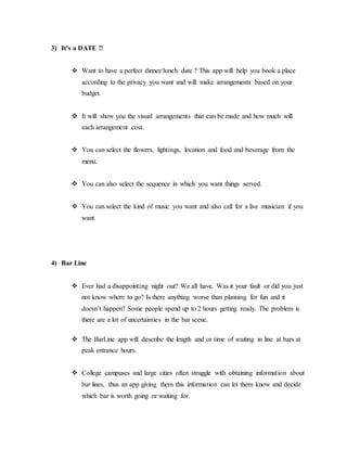 3) It’s a DATE !!
 Want to have a perfect dinner/lunch date ? This app will help you book a place
according to the privacy you want and will make arrangements based on your
budget.
 It will show you the visual arrangements that can be made and how much will
each arrangement cost.
 You can select the flowers, lightings, location and food and beverage from the
menu.
 You can also select the sequence in which you want things served.
 You can select the kind of music you want and also call for a live musician if you
want.
4) Bar Line
 Ever had a disappointing night out? We all have. Was it your fault or did you just
not know where to go? Is there anything worse than planning for fun and it
doesn’t happen? Some people spend up to 2 hours getting ready. The problem is
there are a lot of uncertainties in the bar scene.
 The BarLine app will describe the length and or time of waiting in line at bars at
peak entrance hours.
 College campuses and large cities often struggle with obtaining information about
bar lines, thus an app giving them this information can let them know and decide
which bar is worth going or waiting for.
 