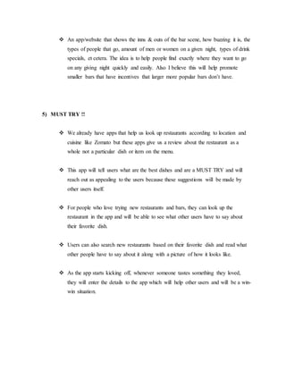  An app/website that shows the inns & outs of the bar scene, how buzzing it is, the
types of people that go, amount of men or women on a given night, types of drink
specials, et cetera. The idea is to help people find exactly where they want to go
on any giving night quickly and easily. Also I believe this will help promote
smaller bars that have incentives that larger more popular bars don’t have.
5) MUST TRY !!
 We already have apps that help us look up restaurants according to location and
cuisine like Zomato but these apps give us a review about the restaurant as a
whole not a particular dish or item on the menu.
 This app will tell users what are the best dishes and are a MUST TRY and will
reach out as appealing to the users because these suggestions will be made by
other users itself.
 For people who love trying new restaurants and bars, they can look up the
restaurant in the app and will be able to see what other users have to say about
their favorite dish.
 Users can also search new restaurants based on their favorite dish and read what
other people have to say about it along with a picture of how it looks like.
 As the app starts kicking off, whenever someone tastes something they loved,
they will enter the details to the app which will help other users and will be a win-
win situation.
 