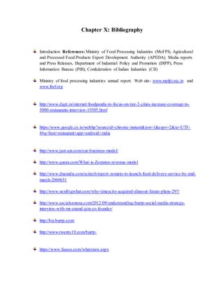 Chapter X: Bibliography
Introduction References: Ministry of Food Processing Industries (MoFPI), Agricultural
and Processed Food Products Export Development Authority (APEDA), Media reports
and Press Releases, Department of Industrial Policy and Promotion (DIPP), Press
Information Bureau (PIB), Confederation of Indian Industries (CII)
Ministry of food processing industries annual report. Web site- www.mofpi.nic.in and
www.ibef.org
http://www.digit.in/internet/foodpanda-to-focus-on-tier-2-cities-increase-coverage-to-
5000-restaurants-interview-19305.html
https://www.google.co.in/webhp?sourceid=chrome-instant&ion=1&espv=2&ie=UTF-
8#q=best+restaurant+app+android+india
http://www.just-eat.com/our-business-model/
http://www.quora.com/What-is-Zomatos-revenue-model
http://www.dnaindia.com/scitech/report-zomato-to-launch-food-delivery-service-by-mid-
march-2060651
http://www.nextbigwhat.com/why-timescity-acquired-dineout-future-plans-297/
http://www.socialsamosa.com/2012/09/understanding-burrp-social-media-strategy-
interview-with-mr-anand-jain-co-founder/
http://biz.burrp.com/
http://www.twenty19.com/burrp-
https://www.faasos.com/whatsnew.aspx
 