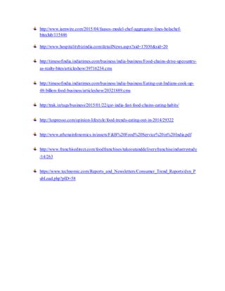 http://www.iamwire.com/2015/04/faasos-model-chef-aggregator-lines-holachef-
biteclub/115446
http://www.hospitalitybizindia.com/detailNews.aspx?aid=17030&sid=20
http://timesofindia.indiatimes.com/business/india-business/Food-chains-drive-upcountry-
as-realty-bites/articleshow/39716234.cms
http://timesofindia.indiatimes.com/business/india-business/Eating-out-Indians-cook-up-
48-billion-food-business/articleshow/20321889.cms
http://trak.in/tags/business/2015/01/22/qsr-india-fast-food-chains-eating-habits/
http://luxpresso.com/opinion-lifestyle/food-trends-eating-out-in-2014/29322
http://www.athenainfonomics.in/assets/F&B%20Food%20Service%20in%20India.pdf
http://www.franchisedirect.com/foodfranchises/takeoutanddeliveryfranchiseindustrystudy
/14/263
https://www.technomic.com/Reports_and_Newsletters/Consumer_Trend_Reports/dyn_P
ubLoad.php?pID=58
 