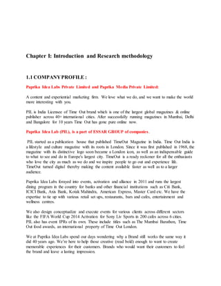 Chapter I: Introduction and Research methodology
1.1 COMPANYPROFILE :
Paprika Idea Labs Private Limited and Paprika Media Private Limited:
A content and experiential marketing firm. We love what we do, and we want to make the world
more interesting with you.
PIL is India Licensee of Time Out brand which is one of the largest global magazines & online
publisher across 40+ international cities. After successfully running magazines in Mumbai, Delhi
and Bangalore for 10 years Time Out has gone pure online now.
Paprika Idea Lab (PIL), is a part of ESSAR GROUP of companies.
PIL started as a publication house that published TimeOut Magazine in India. Time Out India is
a lifestyle and culture magazine with its roots in London. Since it was first published in 1968, the
magazine with its distinctive logo soon became a London icon, as well as an indispensable guide
to what to see and do in Europe's largest city. TimeOut is a ready reckoner for all the enthusiasts
who love the city as much as we do and we inspire people to go out and experience life.
TimeOut turned digital thereby making the content available faster as well as to a larger
audience.
Paprika Idea Labs forayed into events, activation and alliance in 2011 and runs the largest
dining program in the country for banks and other financial institutions such as Citi Bank,
ICICI Bank, Axis Bank, Kotak Mahindra, American Express, Master Card etc. We have the
expertise to tie up with various retail set ups, restaurants, bars and cafes, entertainment and
wellness centres.
We also design conceptualize and execute events for various clients across different sectors
like the FIFA World Cup 2014 Activation for Sony Liv Sports in 200 cafes across 6 cities.
PIL also has event IPRs of its own. These include titles such as The Mumbai Barathon, Time
Out food awards, an international property of Time Out London.
We at Paprika Idea Labs spend our days wondering why a Brand still works the same way it
did 40 years ago. We’re here to help those creative (read bold) enough to want to create
memorable experiences for their customers. Brands who would want their customers to feel
the brand and leave a lasting impression.
 