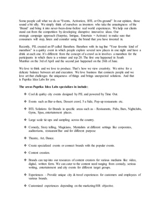 Some people call what we do as “Events, Activation, BTL or On-ground” In our opinion, those
sound a bit silly. We simply think of ourselves as inventors who take the amazingness of the
‘Brand’ and bring it into never-been-done-before real world experiences. We help our clients
stand out from the competition by developing disruptive innovative ideas. Our
strategic campaign approach (Surprise, Intrigue, Entertain = Activate) to make sure that
consumers will stop, listen and consider using the brand that you have invested in.
Recently, PIL created an IP called Barathon. Barathon with its tag line “Your favorite kind of
marathon” is a quirky event in which people explore several new places in one night and have a
drink at each one. It’s different from the concept of a crawl as in involves a marathon for the
participants in which there is a winner and top 20. The first one happened in South
Mumbai on the 3rd of April and the second just happened on the 26th of June.
We love to think and we love to produce. That’s how we view creativity. We strive for a
delicate balance between art and execution. We love business that connects people and we
love art that challenges the uniqueness of things and brings unexpected solutions. And that
is Paprika Idea Labs for you.
The areas Paprika Idea Labs specializes in include:
 Cool & quirky city events designed by PIL and powered by Time Out.
 Events such as Bar-a-thon, Dessert crawl, 5 a Side, Pop-up restaurants etc.
 BTL Solutions for Brands in specific areas such as – Restaurants, Pubs, Bars, Nightclubs,
Gyms, Spas, entertainment places.
 Large scale tie-ups and sampling across the country.
 Comedy, Story telling, Magicians, Mentalists at different settings like corporates,
auditoriums, restaurant/Bar and for different purpose
 Theatre, Art, Dance.
 Create specialized events or connect brands with the popular events.
 Content creation.
 Brands can tap into our resources of content creators for various mediums like video,
digital, written form. We can cater to the content need ranging from comedy, serious
writing, entertainment and city events for different target groups.
 Experiences – Provide unique city & travel experiences for customers and employees of
various brands.
 Customized experiences depending on the marketing/HR objective.
 