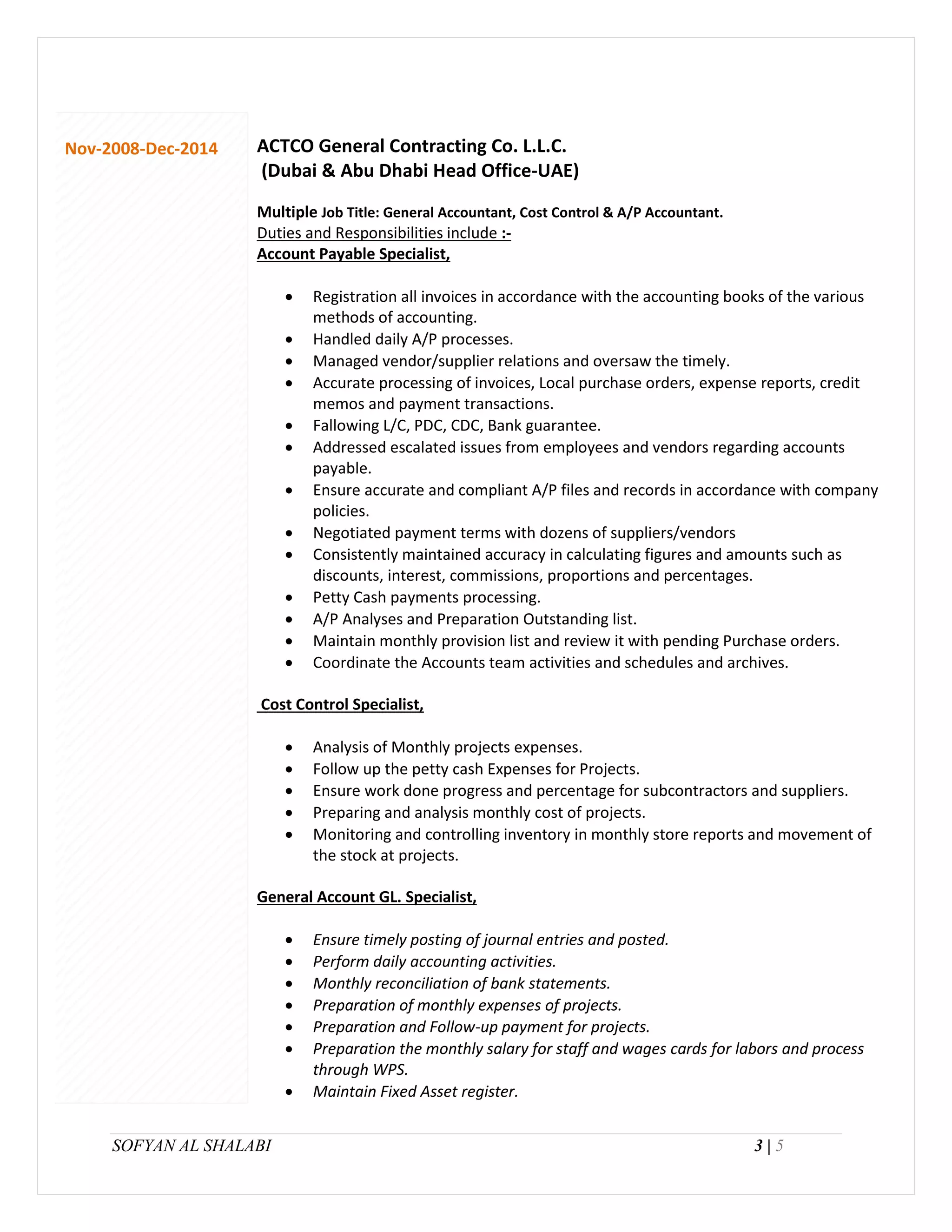 SOFYAN AL SHALABI 3 | 5
Nov-2008-Dec-2014 ACTCO General Contracting Co. L.L.C.
(Dubai & Abu Dhabi Head Office-UAE)
Multiple Job Title: General Accountant, Cost Control & A/P Accountant.
Duties and Responsibilities include :-
Account Payable Specialist,
 Registration all invoices in accordance with the accounting books of the various
methods of accounting.
 Handled daily A/P processes.
 Managed vendor/supplier relations and oversaw the timely.
 Accurate processing of invoices, Local purchase orders, expense reports, credit
memos and payment transactions.
 Fallowing L/C, PDC, CDC, Bank guarantee.
 Addressed escalated issues from employees and vendors regarding accounts
payable.
 Ensure accurate and compliant A/P files and records in accordance with company
policies.
 Negotiated payment terms with dozens of suppliers/vendors
 Consistently maintained accuracy in calculating figures and amounts such as
discounts, interest, commissions, proportions and percentages.
 Petty Cash payments processing.
 A/P Analyses and Preparation Outstanding list.
 Maintain monthly provision list and review it with pending Purchase orders.
 Coordinate the Accounts team activities and schedules and archives.
Cost Control Specialist,
 Analysis of Monthly projects expenses.
 Follow up the petty cash Expenses for Projects.
 Ensure work done progress and percentage for subcontractors and suppliers.
 Preparing and analysis monthly cost of projects.
 Monitoring and controlling inventory in monthly store reports and movement of
the stock at projects.
General Account GL. Specialist,
 Ensure timely posting of journal entries and posted.
 Perform daily accounting activities.
 Monthly reconciliation of bank statements.
 Preparation of monthly expenses of projects.
 Preparation and Follow-up payment for projects.
 Preparation the monthly salary for staff and wages cards for labors and process
through WPS.
 Maintain Fixed Asset register.
 