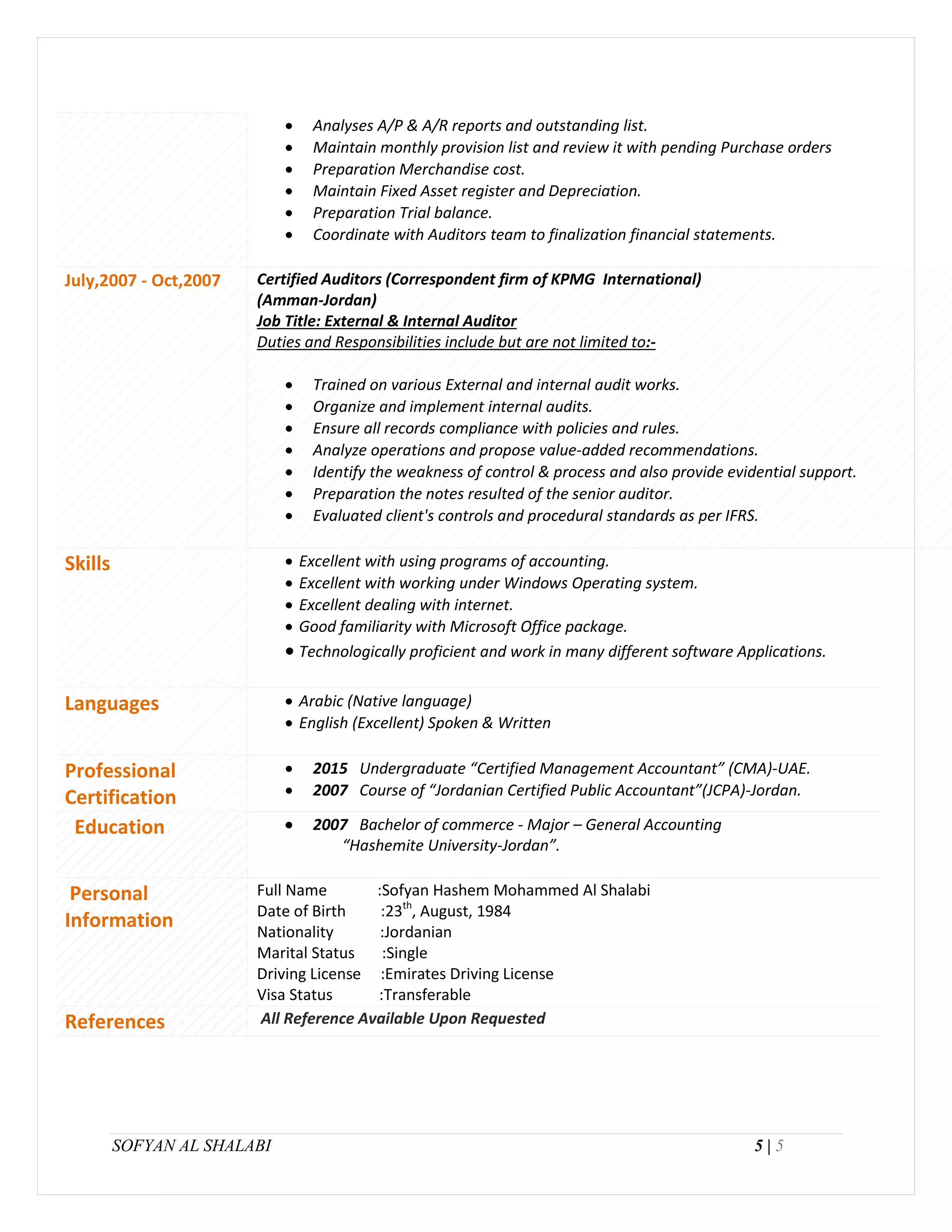 SOFYAN AL SHALABI 5 | 5
 Analyses A/P & A/R reports and outstanding list.
 Maintain monthly provision list and review it with pending Purchase orders
 Preparation Merchandise cost.
 Maintain Fixed Asset register and Depreciation.
 Preparation Trial balance.
 Coordinate with Auditors team to finalization financial statements.
July,2007 - Oct,2007 Certified Auditors (Correspondent firm of KPMG International)
(Amman-Jordan)
Job Title: External & Internal Auditor
Duties and Responsibilities include but are not limited to:-
 Trained on various External and internal audit works.
 Organize and implement internal audits.
 Ensure all records compliance with policies and rules.
 Analyze operations and propose value-added recommendations.
 Identify the weakness of control & process and also provide evidential support.
 Preparation the notes resulted of the senior auditor.
 Evaluated client's controls and procedural standards as per IFRS.
Skills  Excellent with using programs of accounting.
 Excellent with working under Windows Operating system.
 Excellent dealing with internet.
 Good familiarity with Microsoft Office package.
 Technologically proficient and work in many different software Applications.
Languages  Arabic (Native language)
 English (Excellent) Spoken & Written
Professional
Certification
 2015 Undergraduate “Certified Management Accountant” (CMA)-UAE.
 2007 Course of “Jordanian Certified Public Accountant”(JCPA)-Jordan.
Education  2007 Bachelor of commerce - Major – General Accounting
“Hashemite University-Jordan”.
Personal
Information
Full Name :Sofyan Hashem Mohammed Al Shalabi
Date of Birth :23th
, August, 1984
Nationality :Jordanian
Marital Status :Single
Driving License :Emirates Driving License
Visa Status :Transferable
References All Reference Available Upon Requested
 
