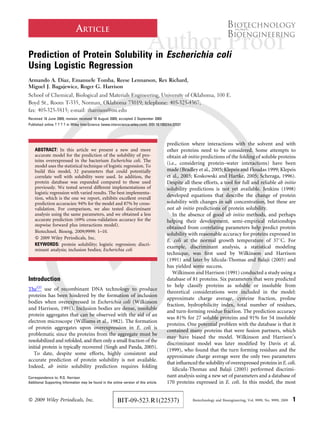 ARTICLE
Prediction of Protein Solubility in Escherichia coli
Using Logistic Regression
Armando A. Diaz, Emanuele Tomba, Reese Lennarson, Rex Richard,
Miguel J. Bagajewicz, Roger G. Harrison
School of Chemical, Biological and Materials Engineering, University of Oklahoma, 100 E.
Boyd St., Room T-335, Norman, Oklahoma 73019; telephone: 405-325-4367;
fax: 405-325-5813; e-mail: rharrison@ou.edu
Received 18 June 2009; revision received 18 August 2009; accepted 2 September 2009
Published online ? ? ? ? in Wiley InterScience (www.interscience.wiley.com). DOI 10.1002/bit.22537
ABSTRACT: In this article we present a new and more
accurate model for the prediction of the solubility of pro-
teins overexpressed in the bacterium Escherichia coli. The
model uses the statistical technique of logistic regression. To
build this model, 32 parameters that could potentially
correlate well with solubility were used. In addition, the
protein database was expanded compared to those used
previously. We tested several different implementations of
logistic regression with varied results. The best implementa-
tion, which is the one we report, exhibits excellent overall
prediction accuracies: 94% for the model and 87% by cross-
validation. For comparison, we also tested discriminant
analysis using the same parameters, and we obtained a less
accurate prediction (69% cross-validation accuracy for the
stepwise forward plus interactions model).
Biotechnol. Bioeng. 2009;9999: 1–10.
ß 2009 Wiley Periodicals, Inc.
KEYWORDS: protein solubility; logistic regression; discri-
minant analysis; inclusion bodies; Escherichia coli
Introduction
TheQ2
use of recombinant DNA technology to produce
proteins has been hindered by the formation of inclusion
bodies when overexpressed in Escherichia coli (Wilkinson
and Harrison, 1991). Inclusion bodies are dense, insoluble
protein aggregates that can be observed with the aid of an
electron microscope (Williams et al., 1982). The formation
of protein aggregates upon overexpression in E. coli is
problematic since the proteins from the aggregate must be
resolubilized and refolded, and then only a small fraction of the
initial protein is typically recovered (Singh and Panda, 2005).
To date, despite some efforts, highly consistent and
accurate prediction of protein solubility is not available.
Indeed, ab initio solubility prediction requires folding
prediction where interactions with the solvent and with
other proteins need to be considered. Some attempts to
obtain ab initio predictions of the folding of soluble proteins
(i.e., considering protein–water interactions) have been
made (Bradley et al., 2005; Klepeis and Floudas 1999; Klepeis
et al., 2003; Koskowski and Hartke, 2005; Scheraga, 1996).
Despite all these efforts, a tool for full and reliable ab initio
solubility predictions is not yet available. Jenkins (1998)
developed equations that describe the change of protein
solubility with changes in salt concentration, but these are
not ab initio predictions of protein solubility.
In the absence of good ab initio methods, and perhaps
helping their development, semi-empirical relationships
obtained from correlating parameters help predict protein
solubility with reasonable accuracy for proteins expressed in
E. coli at the normal growth temperature of 378C. For
example, discriminant analysis, a statistical modeling
technique, was ﬁrst used by Wilkinson and Harrison
(1991) and later by Idicula-Thomas and Balaji (2005) and
has yielded some success.
Wilkinson and Harrison (1991) conducted a study using a
database of 81 proteins. Six parameters that were predicted
to help classify proteins as soluble or insoluble from
theoretical considerations were included in the model:
approximate charge average, cysteine fraction, proline
fraction, hydrophilicity index, total number of residues,
and turn-forming residue fraction. The prediction accuracy
was 81% for 27 soluble proteins and 91% for 54 insoluble
proteins. One potential problem with the database is that it
contained many proteins that were fusion partners, which
may have biased the model. Wilkinson and Harrison’s
discriminant model was later modiﬁed by Davis et al.
(1999), who found that the turn forming residues and the
approximate charge average were the only two parameters
that inﬂuenced the solubility of overexpressed proteins in E. coli.
Idicula-Thomas and Balaji (2005) performed discrimi-
nant analysis using a new set of parameters and a database of
170 proteins expressed in E. coli. In this model, the most
Correspondence to: R.G. Harrison
Additional Supporting Information may be found in the online version of this article.
ß 2009 Wiley Periodicals, Inc. Biotechnology and Bioengineering, Vol. 9999, No. 9999, 2009 1BIT-09-523.R1(22537)
 