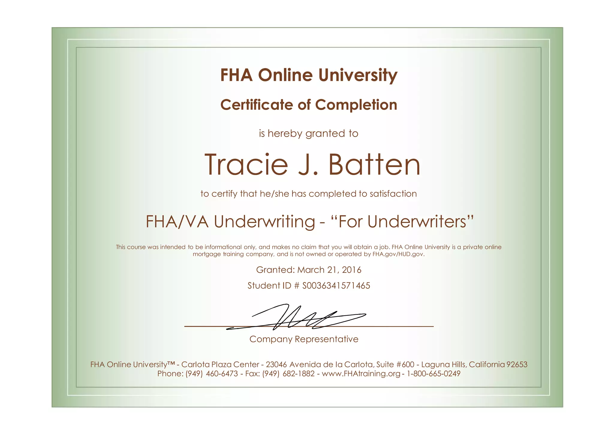 FHA Online University
Certificate of Completion
is hereby granted to
Tracie J. Batten
to certify that he/she has completed to satisfaction
FHA/VA Underwriting - “For Underwriters”
This course was intended to be informational only, and makes no claim that you will obtain a job. FHA Online University is a private online
mortgage training company, and is not owned or operated by FHA.gov/HUD.gov.
Granted: March 21, 2016
Student ID # S0036341571465
Company Representative
FHA Online University™ - Carlota Plaza Center - 23046 Avenida de la Carlota, Suite #600 - Laguna Hills, California 92653
Phone: (949) 460-6473 - Fax: (949) 682-1882 - www.FHAtraining.org - 1-800-665-0249