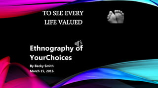 TO SEE EVERY
LIFE VALUED
Ethnography of
YourChoices
By Becky Smith
March 15, 2016
 