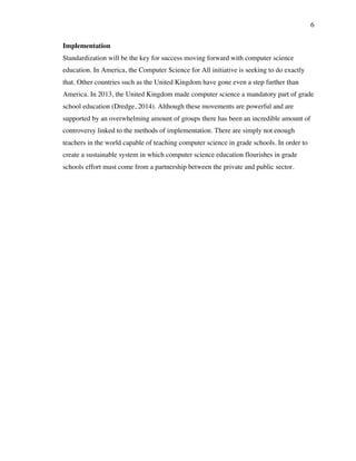 6
Implementation
Standardization will be the key for success moving forward with computer science
education. In America, the Computer Science for All initiative is seeking to do exactly
that. Other countries such as the United Kingdom have gone even a step further than
America. In 2013, the United Kingdom made computer science a mandatory part of grade
school education (Dredge, 2014). Although these movements are powerful and are
supported by an overwhelming amount of groups there has been an incredible amount of
controversy linked to the methods of implementation. There are simply not enough
teachers in the world capable of teaching computer science in grade schools. In order to
create a sustainable system in which computer science education flourishes in grade
schools effort must come from a partnership between the private and public sector.
 