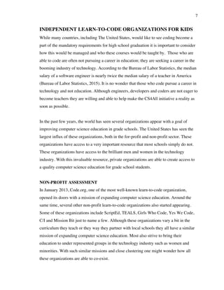 7
INDEPENDENT LEARN-TO-CODE ORGANIZATIONS FOR KIDS
While many countries, including The United States, would like to see coding become a
part of the mandatory requirements for high school graduation it is important to consider
how this would be managed and who these courses would be taught by. Those who are
able to code are often not pursuing a career in education; they are seeking a career in the
booming industry of technology. According to the Bureau of Labor Statistics, the median
salary of a software engineer is nearly twice the median salary of a teacher in America
(Bureau of Labor Statistics, 2015). It is no wonder that those who code pursue a career in
technology and not education. Although engineers, developers and coders are not eager to
become teachers they are willing and able to help make the CS4All initiative a reality as
soon as possible.
In the past few years, the world has seen several organizations appear with a goal of
improving computer science education in grade schools. The United States has seen the
largest influx of these organizations, both in the for-profit and non-profit sector. These
organizations have access to a very important resource that most schools simply do not.
These organizations have access to the brilliant men and women in the technology
industry. With this invaluable resource, private organizations are able to create access to
a quality computer science education for grade school students.
NON-PROFIT ASSESSMENT
In January 2013, Code.org, one of the most well-known learn-to-code organization,
opened its doors with a mission of expanding computer science education. Around the
same time, several other non-profit learn-to-code organizations also started appearing.
Some of these organizations include ScriptEd, TEALS, Girls Who Code, Yes We Code,
C/I and Mission Bit just to name a few. Although these organizations vary a bit in the
curriculum they teach or they way they partner with local schools they all have a similar
mission of expanding computer science education. Most also strive to bring their
education to under represented groups in the technology industry such as women and
minorities. With such similar missions and close clustering one might wonder how all
these organizations are able to co-exist.
 