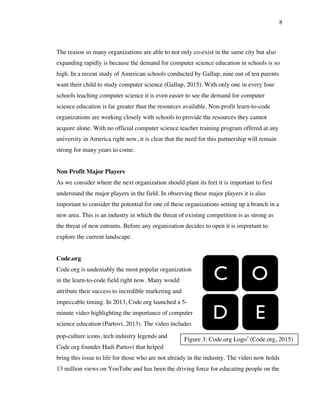 8
Figure 3: Code.org Logo3
(Code.org, 2015)
The reason so many organizations are able to not only co-exist in the same city but also
expanding rapidly is because the demand for computer science education in schools is so
high. In a recent study of American schools conducted by Gallup, nine out of ten parents
want their child to study computer science (Gallup, 2015). With only one in every four
schools teaching computer science it is even easier to see the demand for computer
science education is far greater than the resources available. Non-profit learn-to-code
organizations are working closely with schools to provide the resources they cannot
acquire alone. With no official computer science teacher training program offered at any
university in America right now, it is clear that the need for this partnership will remain
strong for many years to come.
Non Profit Major Players
As we consider where the next organization should plant its feet it is important to first
understand the major players in the field. In observing these major players it is also
important to consider the potential for one of these organizations setting up a branch in a
new area. This is an industry in which the threat of existing competition is as strong as
the threat of new entrants. Before any organization decides to open it is important to
explore the current landscape.
Code.org
Code.org is undeniably the most popular organization
in the learn-to-code field right now. Many would
attribute their success to incredible marketing and
impeccable timing. In 2013, Code.org launched a 5-
minute video highlighting the importance of computer
science education (Partovi, 2013). The video includes
pop-culture icons, tech industry legends and
Code.org founder Hadi Partovi that helped
bring this issue to life for those who are not already in the industry. The video now holds
13 million views on YouTube and has been the driving force for educating people on the
 