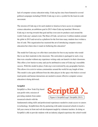 9
Figure 4: ScriptEd Logo4
(ScriptEd, 2013)
lack of computer science education today. Code.org has since been featured in several
political campaigns including CS4All. Code.org is now a symbol for the learn-to-code
movement.
The mission of Code.org is for each student in America to have access to computer
science education, an ambitious goal in 2013 when Code.org launched. However,
Code.org is moving towards that goal and has even seen its products used around the
world. Code.org’s annual event, The Hour of Code, served over 2 million students around
the globe in 2015 and served as a platform for the first time many students have written a
line of code. This organization has mastered the art of introducing computer science
education but where does it stand on furthering this education?
The model for Code.org is to offer their curriculum for free to any teacher who would
like to use their materials in the classroom. The curriculum is packaged in such a way
that even a teacher without any experience writing code can launch it in their classroom.
This offers a low barrier to entry and can be attributed to some of Code.org’s incredible
success. With this model in place, Code.org is not restricted by any geographic barriers.
This allows it to exist in various communities around the world for any length of time.
This model is also quite different from the other players in the space who believe several
touch points and human interactions are needed to ensure effective computer science
education is being delivered.
ScriptEd
ScriptEd is a New York City based
non-profit with a mission of
providing students from under-
resourced schools with the
fundamental coding skills and professional experiences needed to create access to careers
in technology. ScriptEd does this by partnering with under-resourced schools to teach a
full year course in front end web development taught by volunteer teachers. In doing so
ScriptEd is able to provide students with an industry aligned experience the school would
 