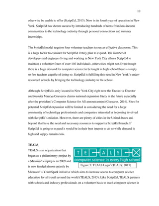 10
Figure 5: TEALS Logo5
(TEALS, 2015)
otherwise be unable to offer (ScriptEd, 2013). Now in its fourth year of operation in New
York, ScriptEd has shown success by introducing hundreds of teens from low-income
communities to the technology industry through personal connections and summer
internships.
The ScriptEd model requires four volunteer teachers to run an effective classroom. This
is a large factor to consider for ScriptEd if they plan to expand. The number of
developers and engineers living and working in New York City allows ScriptEd to
maintain a volunteer force of over 140 individuals, other cities might not. Even though
there is a huge demand for computer science to be taught in high school there is simply
so few teachers capable of doing so. ScriptEd is fulfilling this need in New York’s under-
resourced schools by bringing the technology industry to the school.
Although ScriptEd is only located in New York City right now the Executive Director
and founder Maurya Couvares claims national expansion likely in the future especially
after the president’s Computer Science for All announcement (Couvares, 2016). Sites for
potential ScriptEd expansion will be limited in considering the need for a large
community of technology professionals and companies interested in becoming involved
with ScriptEd’s mission. However, there are plenty of cities in the United States and
beyond that have the need and necessary resources to support a ScriptEd branch. If
ScriptEd is going to expand it would be in their best interest to do so while demand is
high and supply remains low.
TEALS
TEALS is an organization that
began as a philanthropy project by
a Microsoft employee in 2009 and
is now funded almost entirely by
Microsoft’s YouthSpark initiative which aims to increase access to computer science
education for all youth around the world (TEALS, 2015). Like ScriptEd, TEALS partners
with schools and industry professionals on a volunteer basis to teach computer science in
 