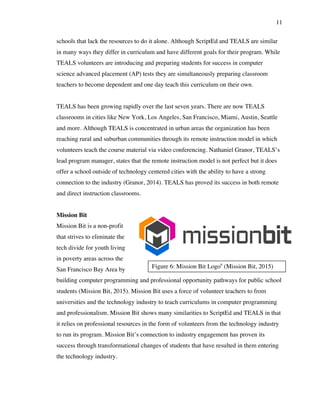 11
Figure 6: Mission Bit Logo6
(Mission Bit, 2015)
schools that lack the resources to do it alone. Although ScriptEd and TEALS are similar
in many ways they differ in curriculum and have different goals for their program. While
TEALS volunteers are introducing and preparing students for success in computer
science advanced placement (AP) tests they are simultaneously preparing classroom
teachers to become dependent and one day teach this curriculum on their own.
TEALS has been growing rapidly over the last seven years. There are now TEALS
classrooms in cities like New York, Los Angeles, San Francisco, Miami, Austin, Seattle
and more. Although TEALS is concentrated in urban areas the organization has been
reaching rural and suburban communities through its remote instruction model in which
volunteers teach the course material via video conferencing. Nathaniel Granor, TEALS’s
lead program manager, states that the remote instruction model is not perfect but it does
offer a school outside of technology centered cities with the ability to have a strong
connection to the industry (Granor, 2014). TEALS has proved its success in both remote
and direct instruction classrooms.
Mission Bit
Mission Bit is a non-profit
that strives to eliminate the
tech divide for youth living
in poverty areas across the
San Francisco Bay Area by
building computer programming and professional opportunity pathways for public school
students (Mission Bit, 2015). Mission Bit uses a force of volunteer teachers to from
universities and the technology industry to teach curriculums in computer programming
and professionalism. Mission Bit shows many similarities to ScriptEd and TEALS in that
it relies on professional resources in the form of volunteers from the technology industry
to run its program. Mission Bit’s connection to industry engagement has proven its
success through transformational changes of students that have resulted in them entering
the technology industry.
 