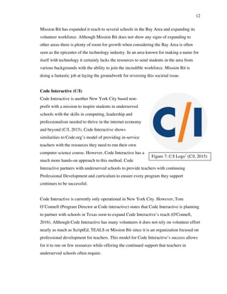 12
Figure 7: C/I Logo7
(C/I, 2015)
Mission Bit has expanded it reach to several schools in the Bay Area and expanding its
volunteer workforce. Although Mission Bit does not show any signs of expanding to
other areas there is plenty of room for growth when considering the Bay Area is often
seen as the epicenter of the technology industry. In an area known for making a name for
itself with technology it certainly lacks the resources to send students in the area from
various backgrounds with the ability to join the incredible workforce. Mission Bit is
doing a fantastic job at laying the groundwork for reversing this societal issue.
Code Interactive (C/I)
Code Interactive is another New York City based non-
profit with a mission to inspire students in underserved
schools with the skills in computing, leadership and
professionalism needed to thrive in the internet economy
and beyond (C/I, 2015). Code Interactive shows
similarities to Code.org’s model of providing in-service
teachers with the resources they need to run their own
computer science course. However, Code Interactive has a
much more hands-on approach to this method. Code
Interactive partners with underserved schools to provide teachers with continuing
Professional Development and curriculum to ensure every program they support
continues to be successful.
Code Interactive is currently only operational in New York City. However, Tom
O’Connell (Program Director at Code interactive) states that Code Interactive is planning
to partner with schools in Texas soon to expand Code Interactive’s reach (O'Connell,
2016). Although Code Interactive has many volunteers it does not rely on volunteer effort
nearly as much as ScriptEd, TEALS or Mission Bit since it is an organization focused on
professional development for teachers. This model for Code Interactive’s success allows
for it to run on few resources while offering the continued support that teachers in
underserved schools often require.
 