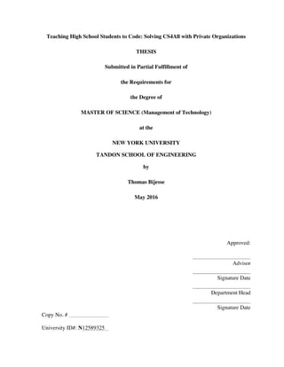 Teaching High School Students to Code: Solving CS4All with Private Organizations
THESIS
Submitted in Partial Fulfillment of
the Requirements for
the Degree of
MASTER OF SCIENCE (Management of Technology)
at the
NEW YORK UNIVERSITY
TANDON SCHOOL OF ENGINEERING
by
Thomas Bijesse
May 2016
Approved:
Advisor
Signature Date
Department Head
Signature Date
Copy No. #
University ID#: N12589325
 