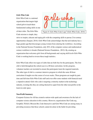 13
Figure 8: Girls Who Code Logo8
(Girls Who Code, 2016)
Girls Who Code
Girls Who Code is a national
organization that targets high
school girls to teach them
fundamental coding skills in one
of their clubs. The Girls Who
Code mission is simple, they
strive to inspire, educate and equip girls with the computing skills to pursue 21st-century
opportunities (Saujani, 2016). Girls Who Code acknowledges that the tech industry has a
huge gender gap that discourages young women from entering the workforce. According
to the National Science Foundation, only 26% of the computer science and mathematical
science workforce is female (National Science Foundation , 2012). By creating an
organization that welcomes girls from all backgrounds and varying skill levels Girls Who
Code is working hard to reverse these tough statistics.
Girls Who Code offers two types of clubs that are both free for the participants. The first
club is held throughout the school year in a 40-hour curriculum. In this program,
volunteer teachers are recruited to ensure the participants learn the required materials.
The other type of club is a summer intensive program in which the same 40-hour
curriculum if taught over the course of seven weeks. These programs are taught by part-
time and full-time Girls Who Code staff and even offer some students with financial need
a stipend to attend. Girls who code is targeting a minority market in the technology
industry, in doing this they are setting themselves apart from the other non-profits in the
learn-to-code space.
Non-Profit Summary
Computer Science for All has created a nation-wide spark and awareness for the lack of
computer science education in this country. However, organizations like Code.org,
ScriptEd, TEALS, Mission Bit, Code Interactive and Girls Who Code are among many in
providing resources that those schools cannot do alone in the battle for providing
 