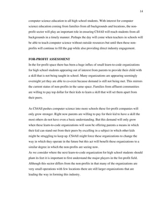 14
computer science education to all high school students. With interest for computer
science education coming from families from all backgrounds and locations, the non-
profit sector will play an important role in ensuring CS4All will reach students from all
backgrounds in a timely manner. Perhaps the day will come when teachers in schools will
be able to teach computer science without outside resources but until then these non-
profits will continue to fill the gap while also providing direct industry engagement.
FOR-PROFIT ASSESSMENT
In the for-profit space there has been a huge influx of small learn-to-code organizations
for high school students appearing out of interest from parents to provide their child with
a skill that is not being taught in school. Many organizations are appearing seemingly
overnight yet they are able to co-exist because demand is still not being met. This mirrors
the current status of non-profits in the same space. Families from affluent communities
are willing to pay top dollar for their kids to learn a skill that will set them apart from
their peers.
As CS4All pushes computer science into more schools these for-profit companies will
only grow stronger. Right now parents are willing to pay for their kid to have a skill the
most others do not have even a basic understanding. But this demand will only grow
when these learn-to-code organizations will soon be offering parents a means in which
their kid can stand out from their peers by excelling in a subject in which other kids
might be struggling to keep up. CS4All might force these organizations to change the
way in which they operate in the future but this act will benefit these organizations to a
similar degree in which the non-profits are seeing now.
As we consider where the next learn-to-code organization for high school students should
plant its feet it is important to first understand the major players in the for-profit field.
Although this sector differs from the non-profits in that many of the organizations are
very small operations with few locations there are still larger organizations that are
leading the way in forming this industry.
 