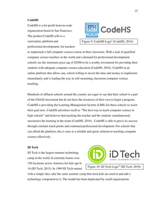 15
Figure 9: CodeHS Logo9
(CodeHS, 2016)
Figure 10: ID Tech Logo10
(ID Tech, 2016)
CodeHS
CodeHS is a for-profit learn-to-code
organization based in San Francisco.
The product CodeHS sells is a
curriculum, platform and
professional development, for teachers
to implement a full computer science course in their classroom. With a lack of qualified
computer science teachers in the world and a demand for professional development
schools see the minimum price tag of $2500 to be a worthy investment for providing their
students with adequate computer science education (CodeHS, 2016). CodeHS in an
online platform that allows any school willing to invest the time and money to implement
immediately and is leading the way in self-sustaining classroom computer science
teaching.
Hundreds of affluent schools around the country are eager to say that their school is a part
of the CS4All movement but do not have the resources of their own to begin a program.
CodeHS is providing the Learning Management System (LMS) for these schools to reach
their goal now. CodeHS advertises itself as “The best way to teach computer science in
high schools” and believes that teaching the teacher and the students simultaneously
maximizes the learning in the room (CodeHS, 2016). CodeHS is able to prove its success
through constant touch points and continued professional development. For schools that
can afford the platform, this is seen as a reliable and quick solution to teaching computer
science effectively.
ID Tech
ID Tech is the largest summer technology
camp in the world. It currently boasts over
150 locations across America for kids age 6-
18 (ID Tech, 2015). In 1999 ID Tech started
with a simple idea, take the same summer camp that most kids are used to and add a
technology component to it. The model has been duplicated by small organizations
 