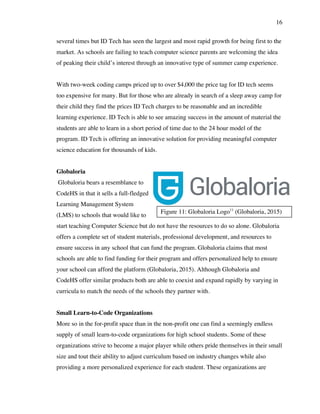 16
Figure 11: Globaloria Logo11
(Globaloria, 2015)
several times but ID Tech has seen the largest and most rapid growth for being first to the
market. As schools are failing to teach computer science parents are welcoming the idea
of peaking their child’s interest through an innovative type of summer camp experience.
With two-week coding camps priced up to over $4,000 the price tag for ID tech seems
too expensive for many. But for those who are already in search of a sleep away camp for
their child they find the prices ID Tech charges to be reasonable and an incredible
learning experience. ID Tech is able to see amazing success in the amount of material the
students are able to learn in a short period of time due to the 24 hour model of the
program. ID Tech is offering an innovative solution for providing meaningful computer
science education for thousands of kids.
Globaloria
Globaloria bears a resemblance to
CodeHS in that it sells a full-fledged
Learning Management System
(LMS) to schools that would like to
start teaching Computer Science but do not have the resources to do so alone. Globaloria
offers a complete set of student materials, professional development, and resources to
ensure success in any school that can fund the program. Globaloria claims that most
schools are able to find funding for their program and offers personalized help to ensure
your school can afford the platform (Globaloria, 2015). Although Globaloria and
CodeHS offer similar products both are able to coexist and expand rapidly by varying in
curricula to match the needs of the schools they partner with.
Small Learn-to-Code Organizations
More so in the for-profit space than in the non-profit one can find a seemingly endless
supply of small learn-to-code organizations for high school students. Some of these
organizations strive to become a major player while others pride themselves in their small
size and tout their ability to adjust curriculum based on industry changes while also
providing a more personalized experience for each student. These organizations are
 