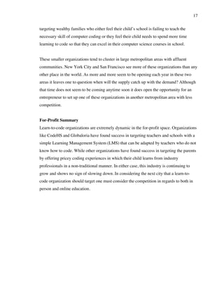17
targeting wealthy families who either feel their child’s school is failing to teach the
necessary skill of computer coding or they feel their child needs to spend more time
learning to code so that they can excel in their computer science courses in school.
These smaller organizations tend to cluster in large metropolitan areas with affluent
communities. New York City and San Francisco see more of these organizations than any
other place in the world. As more and more seem to be opening each year in these two
areas it leaves one to question when will the supply catch up with the demand? Although
that time does not seem to be coming anytime soon it does open the opportunity for an
entrepreneur to set up one of these organizations in another metropolitan area with less
competition.
For-Profit Summary
Learn-to-code organizations are extremely dynamic in the for-profit space. Organizations
like CodeHS and Globaloria have found success in targeting teachers and schools with a
simple Learning Management System (LMS) that can be adapted by teachers who do not
know how to code. While other organizations have found success in targeting the parents
by offering pricey coding experiences in which their child learns from industry
professionals in a non-traditional manner. In either case, this industry is continuing to
grow and shows no sign of slowing down. In considering the next city that a learn-to-
code organization should target one must consider the competition in regards to both in
person and online education.
 