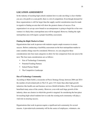 18
LOCATION ASSESSMENT
In the industry of teaching high schools students how to code one thing is clear whether
you are a for-profit or a non-profit, there is a lot of competition. Even though demand for
these organizations is still far larger than the supply careful consideration must be made
in regards to finding an area that will show the greatest chance of success. If an
organization is to set up a new branch or an entrepreneur is going to begin his or her own
venture it is likely that a metropolitan area will be targeted. However, finding the right
metropolitan area will require a proper feasibility assessment.
Finding the Right Market to Enter
Organizations that work in-person with students require ample resources to ensure
success. Before conducting a feasibility assessment on the best metropolitan market to
enter countless things must be considered. However, we can categorize these
considerations into four main categories to allow for fair comparison from one area to the
next. The four main considerations are as follows:
• Size of Technology Community
• Potential Funding Partners
• School Partner Model
• The Competitive Landscape
Size of Technology Community
According to Mark Schill, a researcher at Praxis Strategy Group, between 2004 and 2014
the number of tech-related jobs in The U.S. grew 31% faster than other high-growth
industries like health care and business services (Schill & Kotkin, 2015). This growth has
benefitted many areas of the country. However, even with such huge growth of this
industry, there are clusters in which this growth is targeted. In considering the best place
for teaching high-school students how to code the existing tech community will play a
vital role in ensuring success.
Organizations that work in-person require a significant tech community for several
reasons. A prevalent tech community will be the source of employees, volunteers, site
 