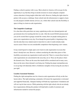 20
Finding a school to partner with is easy. Most schools in America will even pay for the
opportunity to say that they bring in outside resources to ensure adequate computer
science education is being taught within their walls. However, finding the right school to
partner with can pose a challenge. Some schools lack the infrastructure to support a learn-
to-code program (reliable internet, devices, etc.) while other schools lack the flexibility or
space to bring in a learn-to-code organization.
The Competitive Landscape
It is clear that at this point there are many capitalizing on this new demand parents and
governments have for teaching kids how to code. After the recent CS4All announcement
you can be assured that in garages around the country there are people making plans to
open a new organization every day. Even though the general public is beginning to buy
into this idea that every student needs to learn how to code it would certainly make
success easier if there was not considerable competition when beginning a new venture.
It may sound logical to simply open a new learn-to-code organization in an area that
doesn’t already have one. However, without considering the other three pieces of this
feasibility assessment any organization would surely fail. There is a reason these learn-to-
code organizations are concentrated in the areas they are in. These are the places where
the demand exists. These are the areas that should still be considered and in many cases,
these are the areas where demand is not being met. Finding the proper metropolitan area
to set up shop will inherently follow a Goldilocks metaphor of discovering the area that is
just right!
Location Assessment Summary
Finding the right metropolitan area for a learn-to-code organization will rely on the four
factors above. The right technology community will ensure the organization is welcomed
and supported financially. Adequate funding will build any organization’s foundation and
will set it up for later success. While partnering with the right schools who do not already
have organizations offering this product will help build a wealth of customers and
infrastructure needed to sustain this project.
 