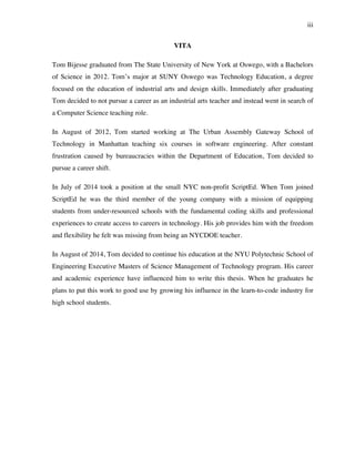 iii
VITA
Tom Bijesse graduated from The State University of New York at Oswego, with a Bachelors
of Science in 2012. Tom’s major at SUNY Oswego was Technology Education, a degree
focused on the education of industrial arts and design skills. Immediately after graduating
Tom decided to not pursue a career as an industrial arts teacher and instead went in search of
a Computer Science teaching role.
In August of 2012, Tom started working at The Urban Assembly Gateway School of
Technology in Manhattan teaching six courses in software engineering. After constant
frustration caused by bureaucracies within the Department of Education, Tom decided to
pursue a career shift.
In July of 2014 took a position at the small NYC non-profit ScriptEd. When Tom joined
ScriptEd he was the third member of the young company with a mission of equipping
students from under-resourced schools with the fundamental coding skills and professional
experiences to create access to careers in technology. His job provides him with the freedom
and flexibility he felt was missing from being an NYCDOE teacher.
In August of 2014, Tom decided to continue his education at the NYU Polytechnic School of
Engineering Executive Masters of Science Management of Technology program. His career
and academic experience have influenced him to write this thesis. When he graduates he
plans to put this work to good use by growing his influence in the learn-to-code industry for
high school students.
 