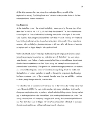 24
all the right resources for a learn-to-code organization. However, with all the
organizations already flourishing in the area it leaves one to question if now is the best
time to introduce another competitor.
San Francisco
At the start of the century the technology industry was centered in the same place it has
been since its birth in the 1950’s. Silicon Valley also known as The Bay Area and home
to the city of San Francisco has been deemed by many as the tech capital of the world.
Until recently, if an entrepreneur intended to start their own tech company it would have
been foolish to attempt starting it anywhere else except silicon valley. Even today there
are many who might believe that this statement is still true. After all, the area is home to
tech giants such as Apple, Google, Microsoft and Intel.
On the other hand, many would argue that there are plenty of places to establish a new
technology company in America, just look at the growth the industry has seen nation-
wide. In either case, finding a funding source in San Francisco would cause fewer issues
than in other metropolitan areas since the economy and history is almost completely
centered in the tech industry. Non-profits will find that the large corporations can be seen
as a source of funding and a source of volunteers to stay strong. While for-profits will
find a plethora of venture capitalists in search of the next big investment. San Francisco
has been seen as the center of the tech world for quite some time and will likely continue
to attract young entrepreneurs for years to come.
The school system in California has been rated one of the worst in the country for several
years (Bernardo, 2016). For years politicians have attempted radical new strategies for
change such as implementing new charter schools, closing failing schools, linking teacher
pay to student performance but those efforts have seen huge failures over the years. This
failing school system has seen many struggles with poverty that other metropolitan areas
like New York have seen in the past but where California differs is the lack of resources
the state municipalities are willing to allocate towards education.
 