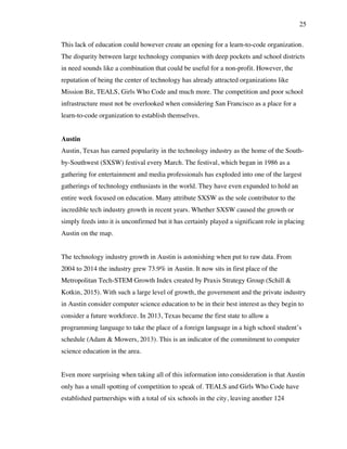 25
This lack of education could however create an opening for a learn-to-code organization.
The disparity between large technology companies with deep pockets and school districts
in need sounds like a combination that could be useful for a non-profit. However, the
reputation of being the center of technology has already attracted organizations like
Mission Bit, TEALS, Girls Who Code and much more. The competition and poor school
infrastructure must not be overlooked when considering San Francisco as a place for a
learn-to-code organization to establish themselves.
Austin
Austin, Texas has earned popularity in the technology industry as the home of the South-
by-Southwest (SXSW) festival every March. The festival, which began in 1986 as a
gathering for entertainment and media professionals has exploded into one of the largest
gatherings of technology enthusiasts in the world. They have even expanded to hold an
entire week focused on education. Many attribute SXSW as the sole contributor to the
incredible tech industry growth in recent years. Whether SXSW caused the growth or
simply feeds into it is unconfirmed but it has certainly played a significant role in placing
Austin on the map.
The technology industry growth in Austin is astonishing when put to raw data. From
2004 to 2014 the industry grew 73.9% in Austin. It now sits in first place of the
Metropolitan Tech-STEM Growth Index created by Praxis Strategy Group (Schill &
Kotkin, 2015). With such a large level of growth, the government and the private industry
in Austin consider computer science education to be in their best interest as they begin to
consider a future workforce. In 2013, Texas became the first state to allow a
programming language to take the place of a foreign language in a high school student’s
schedule (Adam & Mowers, 2013). This is an indicator of the commitment to computer
science education in the area.
Even more surprising when taking all of this information into consideration is that Austin
only has a small spotting of competition to speak of. TEALS and Girls Who Code have
established partnerships with a total of six schools in the city, leaving another 124
 