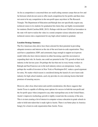 28
As far as competition is concerned there are small coding summer camps that are few and
far between which do not seem to offer much competition for for-profits and there does
not seem to be any competition in the non-profit space anywhere in The Research
Triangle. The Department of Education and Raleigh does not specifically require any
technical course to its students for graduation but claims they are highly recommended
for students (North Carolina DOE, 2015). Perhaps with the new CS4All act lawmakers in
the state will start to realize the value in a sound computer science education and turn
technical courses into a requirement for any high school student to graduate.
Location Strategy Summary
The five American cities above have been selected for their potential in providing
adequate resources and interest as the site of the next learn-to-code organization. They
each have a population, GDP, and community large enough to support an in-person
model while also have shown interest in either becoming a part this movement or
expanding their role. In Austin, one could see potential in the 73% growth of their tech
industry in the last ten years. Or perhaps the fact that one in every twenty workers in
Raleigh and San Francisco are in the tech industry entices an entrepreneur. Lastly,
perhaps the wealth of investors in New York or Washington D.C. makes a good argument
for entry. No matter which reason is considered during the launch of a new learn-code
industry for high school students, each city provides its own enticing factors that hold
promises of ensuring success.
However, after close observation and careful consideration, this thesis suggests that
Austin Texas is capable of offering more options for success in both the non-profit and
the for-profit space when compared to any other metropolitan area in the United States.
Austin’s impressive technology growth is tightly wound into the economy of the area.
This is in turn creating a lot of interest in computer science education in grade schools in
order to hold onto talent that is made right in Austin. There is no better place in America
hungry for a learn-to-code organization than Austin, Texas.
 