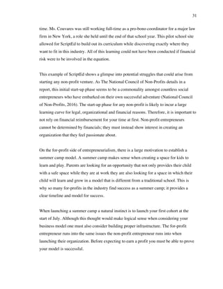 31
time. Ms. Couvares was still working full-time as a pro-bono coordinator for a major law
firm in New York, a role she held until the end of that school year. This pilot school site
allowed for ScriptEd to build out its curriculum while discovering exactly where they
want to fit in this industry. All of this learning could not have been conducted if financial
risk were to be involved in the equation.
This example of ScriptEd shows a glimpse into potential struggles that could arise from
starting any non-profit venture. As The National Council of Non-Profits details in a
report, this initial start-up phase seems to be a commonality amongst countless social
entrepreneurs who have embarked on their own successful adventure (National Council
of Non-Profits, 2016). The start-up phase for any non-profit is likely to incur a large
learning curve for legal, organizational and financial reasons. Therefore, it is important to
not rely on financial reimbursement for your time at first. Non-profit entrepreneurs
cannot be determined by financials; they must instead show interest in creating an
organization that they feel passionate about.
On the for-profit side of entrepreneurialism, there is a large motivation to establish a
summer camp model. A summer camp makes sense when creating a space for kids to
learn and play. Parents are looking for an opportunity that not only provides their child
with a safe space while they are at work they are also looking for a space in which their
child will learn and grow in a model that is different from a traditional school. This is
why so many for-profits in the industry find success as a summer camp; it provides a
clear timeline and model for success.
When launching a summer camp a natural instinct is to launch your first cohort at the
start of July. Although this thought would make logical sense when considering your
business model one must also consider building proper infrastructure. The for-profit
entrepreneur runs into the same issues the non-profit entrepreneur runs into when
launching their organization. Before expecting to earn a profit you must be able to prove
your model is successful.
 