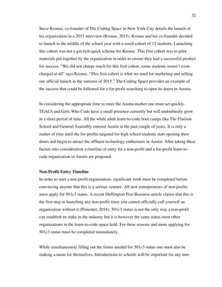32
Steve Krouse, co-founder of The Coding Space in New York City details the launch of
his organization in a 2015 interview (Krouse, 2015). Krouse and his co-founder decided
to launch in the middle of the school year with a small cohort of 12 students. Launching
this cohort was not a get-rich-quick scheme for Krouse. This first cohort was to pilot
materials put together by the organization in order to ensure they had a successful product
for success. “We did not charge much for this first cohort, some students weren’t even
charged at all” says Krouse, “This first cohort is what we used for marketing and selling
our official launch in the summer of 2015.” The Coding Space provides an example of
the success that could be followed for a for-profit searching to open its doors in Austin.
In considering the appropriate time to enter the Austin market one must act quickly.
TEALS and Girls Who Code have a small presence currently but will undoubtedly grow
in a short period of time. All the while adult learn-to-code boot camps like The Flatiron
School and General Assembly entered Austin in the past couple of years. It is only a
matter of time until the for-profits targeted for high school students start opening their
doors and begin to attract the affluent technology enthusiasts in Austin. After taking these
factors into consideration a timeline of entry for a non-profit and a for-profit learn-to-
code organization in Austin are proposed.
Non-Profit Entry Timeline
In order to start a non-profit organization, significant work must be completed before
convincing anyone that this is a serious venture. All new entrepreneurs of non-profits
must apply for 501c3 status. A recent Huffington Post Business article claims that this is
the first step in launching any non-profit since you cannot officially call yourself an
organization without it (Pimentel, 2016). 501c3 status is not the only way a non-profit
can establish its stake in the industry but it is however the same status most other
organizations in the learn-to-code space hold. For these reasons and more applying for
501c3 status must be completed immediately.
While simultaneously filling out the forms needed for 501c3 status one must also be
making a name for themselves. Introductions to schools will be important for any non-
 