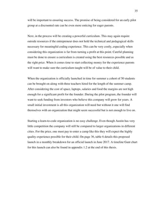 35
will be important to ensuring success. The promise of being considered for an early pilot
group at a discounted rate can be even more enticing for eager parents.
Next, in the process will be creating a powerful curriculum. This may again require
outside resources if the entrepreneur does not hold the technical and pedagogical skills
necessary for meaningful coding experience. This can be very costly, especially when
considering this organization is far from turning a profit at this point. Careful planning
must be done to ensure a curriculum is created using the best resources possible and as
the right price. When it comes time to start collecting money for the experience parents
will want to make sure the curriculum taught will be of value to their child.
When the organization is officially launched in time for summer a cohort of 50 students
can be brought on along with three teachers hired for the length of the summer camp.
After considering the cost of space, laptops, salaries and food the margins are not high
enough for a significant profit for the founder. During the pilot program, the founder will
want to seek funding from investors who believe this company will grow for years. A
small initial investment is all this organization will need but without it one will find
themselves with an organization that might seem successful but is not enough to live on.
Starting a learn-to-code organization is no easy challenge. Even though Austin has very
little competition the company will still be compared to larger organizations in different
cities. For the price, one must pay to enter a camp like this they will expect the highly
quality experience possible for their child. On page 36, table 6 details this proposed
launch in a monthly breakdown for an official launch in June 2017. A timeline Gant chart
for this launch can also be found in appendix 1.2 at the end of this thesis.
 