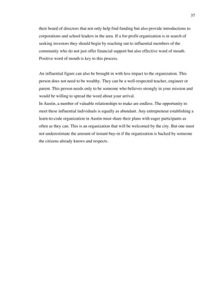 37
their board of directors that not only help find funding but also provide introductions to
corporations and school leaders in the area. If a for-profit organization is in search of
seeking investors they should begin by reaching out to influential members of the
community who do not just offer financial support but also effective word of mouth.
Positive word of mouth is key to this process.
An influential figure can also be brought in with less impact to the organization. This
person does not need to be wealthy. They can be a well-respected teacher, engineer or
parent. This person needs only to be someone who believes strongly in your mission and
would be willing to spread the word about your arrival.
In Austin, a number of valuable relationships to make are endless. The opportunity to
meet these influential individuals is equally as abundant. Any entrepreneur establishing a
learn-to-code organization in Austin must share their plans with eager participants as
often as they can. This is an organization that will be welcomed by the city. But one must
not underestimate the amount of instant buy-in if the organization is backed by someone
the citizens already knows and respects.
 