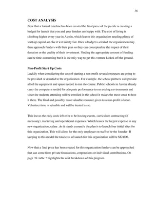 38
COST ANALYSIS
Now that a formal timeline has been created the final piece of the puzzle is creating a
budget for launch that you and your funders are happy with. The cost of living is
climbing higher every year in Austin, which leaves this organization needing plenty of
start-up capital, or else it will surely fail. Once a budget is created the organization may
then approach funders with their plan so they can conceptualize the impact of their
donation or the quality of their investment. Finding the appropriate amount of funding
can be time-consuming but it is the only way to get this venture kicked off the ground.
Non-Profit Start Up Costs
Luckily when considering the cost of starting a non-profit several resources are going to
be provided or donated to the organization. For example, the school partners will provide
all of the equipment and space needed to run the course. Public schools in Austin already
carry the computers needed for adequate performance to run coding environments and
since the students attending will be enrolled in the school it makes the most sense to host
it there. The final and possibly most valuable resource given to a non-profit is labor.
Volunteer time is valuable and will be treated as so.
This leaves the only costs left over to be hosting events, curriculum contracting (if
necessary), marketing and operational expenses. Which leaves the largest expense in any
new organization, salary. As it stands currently the plan is to launch four initial sites for
this organization. This will allow for the only employee on staff to be the founder. If
keeping to this model the total cost of launch for this organization will be $82,000.
Now that a final price has been created for this organization funders can be approached
that can come from private foundations, corporations or individual contributions. On
page 39, table 7 highlights the cost breakdown of this program.
 