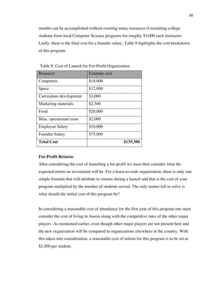40
months can be accomplished without exerting many resources if recruiting college
students from local Computer Science programs for roughly $3,000 each instructor.
Lastly, there is the final cost for a founder salary. Table 8 highlights the cost breakdown
of this program.
Resource Estimate cost
Computers $10,000
Space $12,800
Curriculum development $3,000
Marketing materials $2,500
Food $20,000
Misc. operational costs $2,000
Employee Salary $10,000
Founder Salary $75,000
Total Cost $135,300
For-Profit Returns
After considering the cost of launching a for-profit we must then consider what the
expected return on investment will be. For a learn-to-code organization, there is only one
simple formula that will attribute to returns during a launch and that is the cost of your
program multiplied by the number of students served. The only matter left to solve is
what should the initial cost of this program be?
In considering a reasonable cost of attendance for the first year of this program one must
consider the cost of living in Austin along with the competitive rates of the other major
players. As mentioned earlier, even though other major players are not present here and
the new organization will be compared to organizations elsewhere in the country. With
this taken into consideration, a reasonable cost of tuition for this program is to be set at
$2,500 per student.
Table 8: Cost of Launch for For-Profit Organization
 