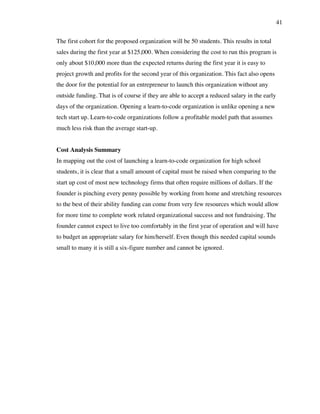 41
The first cohort for the proposed organization will be 50 students. This results in total
sales during the first year at $125,000. When considering the cost to run this program is
only about $10,000 more than the expected returns during the first year it is easy to
project growth and profits for the second year of this organization. This fact also opens
the door for the potential for an entrepreneur to launch this organization without any
outside funding. That is of course if they are able to accept a reduced salary in the early
days of the organization. Opening a learn-to-code organization is unlike opening a new
tech start up. Learn-to-code organizations follow a profitable model path that assumes
much less risk than the average start-up.
Cost Analysis Summary
In mapping out the cost of launching a learn-to-code organization for high school
students, it is clear that a small amount of capital must be raised when comparing to the
start up cost of most new technology firms that often require millions of dollars. If the
founder is pinching every penny possible by working from home and stretching resources
to the best of their ability funding can come from very few resources which would allow
for more time to complete work related organizational success and not fundraising. The
founder cannot expect to live too comfortably in the first year of operation and will have
to budget an appropriate salary for him/herself. Even though this needed capital sounds
small to many it is still a six-figure number and cannot be ignored.
 