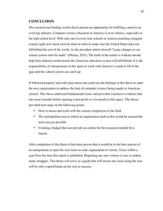 42
CONCLUSION
The research and findings in this thesis present an opportunity for fulfilling a need in an
evolving industry. Computer science education in America is in its infancy, especially at
the high school level. With only one in every four schools in America teaching computer
science right now much must be done in order to make sure the United States does not
fall behind the rest of the world. As the president admits himself “Large changes to our
school system must be made” (Obama, 2016). The truth of the matter is without outside
help from industry professionals the American education system will fall behind. It is the
responsibility of entrepreneurs in the space to work with America’s youth to fill in the
gap until the school system can catch up.
If followed properly and with clear intent one could use the findings in this thesis to open
the next organization to address the lack of computer science being taught in American
schools. This thesis addressed fundamental issues and provided conclusive evidence that
one must consider before opening a non-profit or a for-profit in this space. This thesis
provided next steps on the following points:
• How to assess and work with the current competition in the field.
• The metropolitan area in which an organization such as this would be ensured the
most success possible
• Creating a budget that can provide an outline for the resources needed for a
launch.
After completion of this thesis it has been proven that it would be in the best interest of
an entrepreneur to open the next learn-to-code organization in Austin, Texas within a
year from the time this report is published. Beginning any new venture is sure to endure
many struggles. This thesis will serve as a guide that will ensure any issue along the way
will be only a speed bump on the way to success.
 