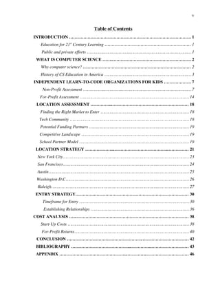 v
Table of Contents
INTRODUCTION …………………………………………………………………………. 1
Education for 21st
Century Learning …………………………………………………… 1
Public and private efforts …………..………………..………………………………………… 1
WHAT IS COMPUTER SCIENCE …….………………………………………………. 2
Why computer science? ………………………………………………………………… 2
History of CS Education in America ………………..………………………………………… 3
INDEPENDENT LEARN-TO-CODE ORGANIZATIONS FOR KIDS ………………. 7
Non-Profit Assessment ……………..…………..……………………………………………… 7
For-Profit Assessment ………………………….....…………………………………………… 14
LOCATION ASSESSMENT …………...……………………………………………… 18
Finding the Right Market to Enter …………………………………………………………… 18
Tech Community ………………………………………………………………………………… 18
Potential Funding Partners …………………………………………………………………… 19
Competitive Landscape ………………………………………………………………………… 19
School Partner Model ………………………..………………………………………………… 19
LOCATION STRATEGY ………………..………………………………..…………… 21
New York City……………………….………………………………………..…………………… 23
San Francisco.………………………………………………………………..…………………… 24
Austin…………………………………………………………………………..…………………… 25
Washington D.C…………..…………………………………………………..…………………… 26
Raleigh…………….…………………………………………………………..…………………… 27
ENTRY STRATEGY………….………………………………………………………… 30
Timeframe for Entry ………………………………..………………………………………… 30
Establishing Relationships ………………………..………………………………………… 36
COST ANALYSIS …..………….………………………………………………………… 38
Start-Up Costs ………………………………………..………………………………………… 38
For-Profit Returns…….……………………………..………………………………………… 40
CONCLUSION …………………………………………….…………………………… 42
BIBLIOGRAPHY …………………………………...…………..……………………… 43
APPENDIX ………………………………………..…………..………………………… 46
 