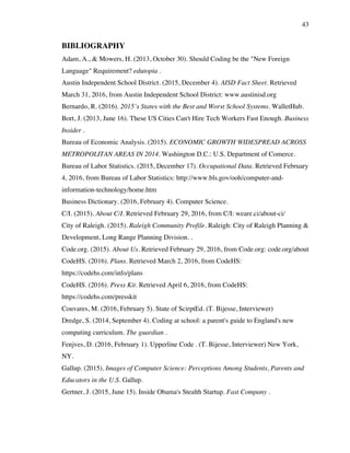 43
BIBLIOGRAPHY
Adam, A., & Mowers, H. (2013, October 30). Should Coding be the "New Foreign
Language" Requirement? edutopia .
Austin Independent School District. (2015, December 4). AISD Fact Sheet. Retrieved
March 31, 2016, from Austin Independent School District: www.austinisd.org
Bernardo, R. (2016). 2015’s States with the Best and Worst School Systems. WalletHub.
Bort, J. (2013, June 16). These US Cities Can't Hire Tech Workers Fast Enough. Business
Insider .
Bureau of Economic Analysis. (2015). ECONOMIC GROWTH WIDESPREAD ACROSS
METROPOLITAN AREAS IN 2014. Washington D.C.: U.S. Department of Comerce.
Bureau of Labor Statistics. (2015, December 17). Occupational Data. Retrieved February
4, 2016, from Bureau of Labor Statistics: http://www.bls.gov/ooh/computer-and-
information-technology/home.htm
Business Dictionary. (2016, February 4). Computer Science.
C/I. (2015). About C/I. Retrieved February 29, 2016, from C/I: weare.ci/about-ci/
City of Raleigh. (2015). Raleigh Community Profile. Raleigh: City of Raleigh Planning &
Development, Long Range Planning Division. .
Code.org. (2015). About Us. Retrieved February 29, 2016, from Code.org: code.org/about
CodeHS. (2016). Plans. Retrieved March 2, 2016, from CodeHS:
https://codehs.com/info/plans
CodeHS. (2016). Press Kit. Retrieved April 6, 2016, from CodeHS:
https://codehs.com/presskit
Couvares, M. (2016, February 5). State of ScirptEd. (T. Bijesse, Interviewer)
Dredge, S. (2014, September 4). Coding at school: a parent's guide to England's new
computing curriculum. The guardian .
Fenjves, D. (2016, February 1). Upperline Code . (T. Bijesse, Interviewer) New York,
NY.
Gallup. (2015). Images of Computer Science: Perceptions Among Students, Parents and
Educators in the U.S. Gallup.
Gertner, J. (2015, June 15). Inside Obama's Stealth Startup. Fast Company .
 