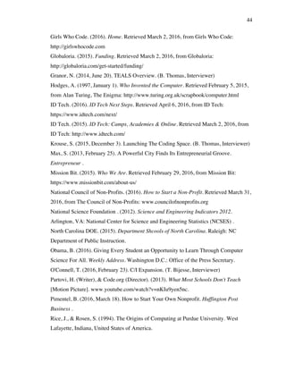 44
Girls Who Code. (2016). Home. Retrieved March 2, 2016, from Girls Who Code:
http://girlswhocode.com
Globaloria. (2015). Funding. Retrieved March 2, 2016, from Globaloria:
http://globaloria.com/get-started/funding/
Granor, N. (2014, June 20). TEALS Overview. (B. Thomas, Interviewer)
Hodges, A. (1997, January 1). Who Invented the Computer. Retrieved February 5, 2015,
from Alan Turing, The Enigma: http://www.turing.org.uk/scrapbook/computer.html
ID Tech. (2016). ID Tech Next Steps. Retrieved April 6, 2016, from ID Tech:
https://www.idtech.com/next/
ID Tech. (2015). ID Tech: Camps, Academies & Online. Retrieved March 2, 2016, from
ID Tech: http://www.idtech.com/
Krouse, S. (2015, December 3). Launching The Coding Space. (B. Thomas, Interviewer)
Max, S. (2013, February 25). A Powerful City Finds Its Entrepreneurial Groove.
Entrepreneur .
Mission Bit. (2015). Who We Are. Retrieved February 29, 2016, from Mission Bit:
https://www.missionbit.com/about-us/
National Council of Non-Profits. (2016). How to Start a Non-Profit. Retrieved March 31,
2016, from The Council of Non-Profits: www.councilofnonprofits.org
National Science Foundation . (2012). Science and Engineering Indicators 2012.
Arlington, VA: National Center for Science and Engineering Statistics (NCSES) .
North Carolina DOE. (2015). Department Shcools of North Carolina. Raleigh: NC
Department of Public Instruction.
Obama, B. (2016). Giving Every Student an Opportunity to Learn Through Computer
Science For All. Weekly Address. Washington D.C.: Office of the Press Secretary.
O'Connell, T. (2016, February 23). C/I Expansion. (T. Bijesse, Interviewer)
Partovi, H. (Writer), & Code.org (Director). (2013). What Most Schools Don't Teach
[Motion Picture]. www.youtube.com/watch?v=nKIu9yen5nc.
Pimentel, B. (2016, March 18). How to Start Your Own Nonprofit. Huffington Post
Business .
Rice, J., & Rosen, S. (1994). The Origins of Computing at Purdue University. West
Lafayette, Indiana, United States of America.
 