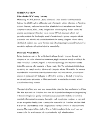 1
INTRODUCTION
Education for 21st
Century Learning
On January 30, 2016, Barrack Obama announced a new initiative called Computer
Science for All (CS4All) to address the state of computer science education in American
schools. Currently, only one in every four schools in America teaches some form of
computer science (Obama, 2016). The president and other policy makers around the
country are doing everything they can to ensure 100% of American schools start
preparing students for the changing world of work through rigorous computer science
education. This initiative has laid the foundation for making computer science a basic
skill that all students must learn. The next step is finding entrepreneurs and teachers who
can design a plan to roll out this initiative successfully.
Public and Private Efforts
In just about every part of the world, there is a huge disparity between the need for
computer science education and the amount of people capable of actually teaching it. In
order for today’s kids to be prepared to work in a technology role, they must first be
trained by someone who is capable of doing exactly this. The unfortunate truth is there
are simply not enough teachers able to teach computer science. Meanwhile, the resource
needed to hire new teachers or train current teachers also does not exist, even after the
amount of money recently dedicated to CS4All. In response to this lack of resources,
private entities are attempting to fill the gap in order to standardize computer science
education in a timely manner.
These private efforts have seen huge success in the cities that they are clustered in. Cities
like New York and San Francisco have seen the largest influx of organizations partnering
with schools to provide quality computer science education to students. Even with a
multitude of organizations entering these cities each organization continues to grow and
shows no signs of slowing down. Although the markets in San Francisco and New York
City are not saturated there is still a huge demand for these services in cities across the
country. The purpose of this study will be to find the market with the need, want and
resources for the next learn-to-code organization for high school students.
 