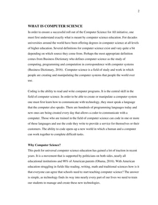 2
WHAT IS COMPUTER SCIENCE
In order to ensure a successful roll out of the Computer Science for All initiative, one
must first understand exactly what is meant by computer science education. For decades
universities around the world have been offering degrees in computer science at all levels
of higher education. Several definitions for computer science exist and vary quite a bit
depending on which source they come from. Perhaps the most appropriate definition
comes from Business Dictionary who defines computer science as the study of
computing, programming and computation in correspondence with computer systems
(Business Dictionary, 2016). Computer science is a field of study and work in which
people are creating and manipulating the computer systems that people the world over
use.
Coding is the ability to read and write computer programs. It is the central skill in the
field of computer science. In order to be able to create or manipulate a computer system
one must first learn how to communicate with technology, they must speak a language
that the computer also speaks. There are hundreds of programming languages today and
new ones are being created every day that allows a coder to communicate with a
computer. Those who are trained in the field of computer science can code in one or more
of these languages and use the code they write to provide a service for themselves or their
customers. The ability to code opens up a new world in which a human and a computer
can work together to complete difficult tasks.
Why Computer Science?
This push for universal computer science education has gained a lot of traction in recent
years. It is a movement that is supported by politicians on both sides, nearly all
educational institutions and 90% of American parents (Obama, 2016). With American
education struggling in fields like reading, writing, math and traditional sciences how is it
that everyone can agree that schools need to start teaching computer science? The answer
is simple, as technology finds its way into nearly every part of our lives we need to train
our students to manage and create these new technologies.
 
