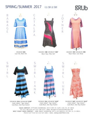 B
A
B
A
G
E
C
A
T
A
L
P
A
J
O
Y
N
E
R
S
W
I
R
L
SALES CONTACT: ATTITUDES SHOWROOM, 330 W 38TH ST, SUITE 1104, NY, NY 10018
PH (212) 398-3218 FAX (212) 398-3219 | EMAIL INFO@ATTITUDESSHOWROOM.COM
WEST COAST SALES CONTACT: JAMIE PRINCE SHOWROOM, 910 S LOS ANGELES, STE 904, LA, CA 90015
PH(213) 627-7136 FAX (213) 627-2696 | EMAIL JAMIE@JAMIEPRINCE.COM
GSS16D20 $101
Cyan Dot, Black Dot
GSS16D21 $86 GSS16D21P $96*
Black, Rojo, Polka Dot*
GSS16D23 $93 GSS16D23S $98
Abyss Stripe, Lava Stripe
GSS16D24S $114 GSS16D24SP $128*
Cadet Inkblot*, Tiger Inkblot*,
Cade-Black, Dark Rojo-Heather
GSS16D24 $111 GSS16D24P $125*
Cadet Inkblot*, Tiger Inkblot*,
Cadet-Black, Dark Rojo-Heather
GSS16D24T $107 GSS16D24TP $123*
Cadet Inkblot*, Tiger Inkblot*,
Cadet-Black, Dark Rojo-Heather
S
W
I
R
L
T
A
N
K
S
W
I
R
L
T
U
B
E
SPRING/SUMMER 2017 (1/30-3/30)
 