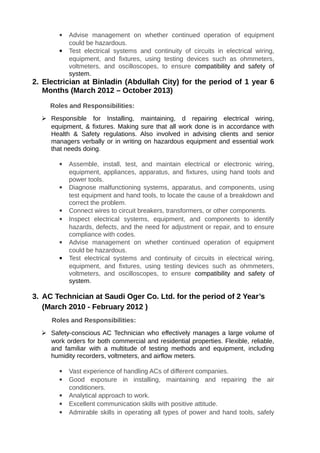  Advise management on whether continued operation of equipment
could be hazardous.
 Test electrical systems and continuity of circuits in electrical wiring,
equipment, and fixtures, using testing devices such as ohmmeters,
voltmeters, and oscilloscopes, to ensure compatibility and safety of
system.
2. Electrician at Binladin (Abdullah City) for the period of 1 year 6
Months (March 2012 – October 2013)
Roles and Responsibilities:
 Responsible for Installing, maintaining, d repairing electrical wiring,
equipment, & fixtures. Making sure that all work done is in accordance with
Health & Safety regulations. Also involved in advising clients and senior
managers verbally or in writing on hazardous equipment and essential work
that needs doing.
 Assemble, install, test, and maintain electrical or electronic wiring,
equipment, appliances, apparatus, and fixtures, using hand tools and
power tools.
 Diagnose malfunctioning systems, apparatus, and components, using
test equipment and hand tools, to locate the cause of a breakdown and
correct the problem.
 Connect wires to circuit breakers, transformers, or other components.
 Inspect electrical systems, equipment, and components to identify
hazards, defects, and the need for adjustment or repair, and to ensure
compliance with codes.
 Advise management on whether continued operation of equipment
could be hazardous.
 Test electrical systems and continuity of circuits in electrical wiring,
equipment, and fixtures, using testing devices such as ohmmeters,
voltmeters, and oscilloscopes, to ensure compatibility and safety of
system.
3. AC Technician at Saudi Oger Co. Ltd. for the period of 2 Year’s
(March 2010 - February 2012 )
Roles and Responsibilities:
 Safety-conscious AC Technician who effectively manages a large volume of
work orders for both commercial and residential properties. Flexible, reliable,
and familiar with a multitude of testing methods and equipment, including
humidity recorders, voltmeters, and airflow meters.
 Vast experience of handling ACs of different companies.
 Good exposure in installing, maintaining and repairing the air
conditioners.
 Analytical approach to work.
 Excellent communication skills with positive attitude.
 Admirable skills in operating all types of power and hand tools, safely
 