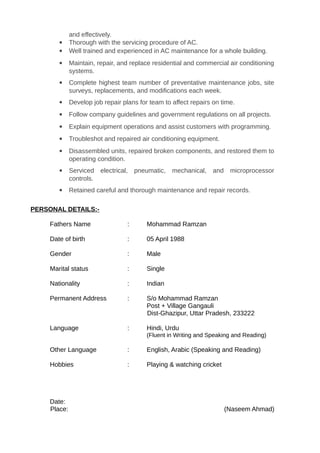 and effectively.
 Thorough with the servicing procedure of AC.
 Well trained and experienced in AC maintenance for a whole building.
 Maintain, repair, and replace residential and commercial air conditioning
systems.
 Complete highest team number of preventative maintenance jobs, site
surveys, replacements, and modifications each week.
 Develop job repair plans for team to affect repairs on time.
 Follow company guidelines and government regulations on all projects.
 Explain equipment operations and assist customers with programming.
 Troubleshot and repaired air conditioning equipment.
 Disassembled units, repaired broken components, and restored them to
operating condition.
 Serviced electrical, pneumatic, mechanical, and microprocessor
controls.
 Retained careful and thorough maintenance and repair records.
PERSONAL DETAILS:-
Fathers Name : Mohammad Ramzan
Date of birth : 05 April 1988
Gender : Male
Marital status : Single
Nationality : Indian
Permanent Address : S/o Mohammad Ramzan
Post + Village Gangauli
Dist-Ghazipur, Uttar Pradesh, 233222
Language : Hindi, Urdu
(Fluent in Writing and Speaking and Reading)
Other Language : English, Arabic (Speaking and Reading)
Hobbies : Playing & watching cricket
Date:
Place: (Naseem Ahmad)
 