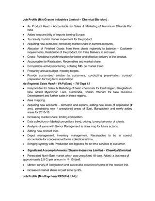 Job Profile (M/s Grasim Industries Limited – Chemical Division) :
 As Product Head - Accountable for Sales & Marketing of Aluminium Chloride Pan
India
 Added responsibility of exports barring Europe.
 To closely monitor market movement for the product.
 Acquiring new accounts; increasing market share in current accounts.
 Allocation of Finished Goods from three plants regionally to balance – Customer
requirements, Realization of the product, On Time Delivery to end user.
 Cross- Functional synchronization for better and effective delivery of the product.
 Accountable for Realization, Receivables and market share.
 Competitors activity monitoring, collating MIS on market trend.
 Preparing annual budget, meeting targets.
 Provide customized solution to customers, conducting presentation; contract
preparation for long term association.
As Regional Sales Head – VAP (East) – Till Sept 15
 Responsible for Sales & Marketing of basic chemicals for East Region, Bangladesh.
Now added Myanmnar, Laos, Cambodia, Bhutan, Vitenam for New Business
Development and further sales in these regions.
 Area mapping.
 Acquiring new accounts – domestic and exports, adding new areas of application (If
any), penetrating new / unexplored areas of East, Bangladesh and newly added
areas for 2015-16.
 Increasing market share, limiting competition.
 Data collection on Market/competitors trend, pricing, buying behavior of clients.
 Analysis of same with Senior Management to draw map for future actions.
 Adding new product lines.
 Depot management, Inventory management, Receivables to be in control,
accountable for concessional forms collection in time.
 Bringing synergy with Production and logistics for on time services to customer.
 Significant Accomplishments;(Grasim Industries Limited – Chemical Division)
 Penetrated North East market which was unexplored till date. Added a business of
approximately 2.5 Cr per annum in 14-15 itself.
 Market survey of Bangladesh and successful induction of some of the product line.
 Increased market share in East zone by 9%.
Job Profile (M/s Raychem RPG Pvt. Ltd.) :
 
