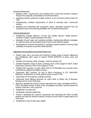 Key Account Management
 Mapping client’s requirements and providing them customized business solutions
through new proposals, presentations and demonstrations.
 Upgrading existing customers to better systems so as to let them achieve Value For
Cost.
 Understanding unstated requirements of Client & providing them customized
solution.
 Identifying and networking with prospective clients, generating business from the
existing accounts and achieving profitability and increased sales growth.
Channel Management
 Establishing strategic alliances / tie-ups with reliable channel / dealer partners,
resulting in deeper market penetration and reach.
 Managing channel sales and marketing activities; implementing effective strategies
to maximise sales and accomplishment of revenue and collection targets.
 Responsible for demand forecasting & managing inventory pipeline, ensuring ready
availability of products as per the market demand.
Significant Accomplishments;(Asian Paints Ltd.)
 Played major role in promoting the Protective Coating range of product (Metacare)
and establishing GILP range of product FROM SCRATCH to direct users and
dealers.
 Handled U.P achieving 128% of budget , 04-05 for territory U.P.
 Handled Rajasthan based at Delhi, achieving 125 % of the budget for 06-07, further
Supervised, achieving 130% of the budget for 07-08.
 Handled GILP business of entire North India for 07-08.Added new accounts which
contributed to additional profitable business.
 Supervised GILP business for part of North comprising of U.P, Delhi-NCR,
Rajasthan, & Uttrakhand to certain specific areas; for year 07-08.
 Supervised U.P for protective coatings business.
 Supervised Road Marking Business for entire North & added role of Business
Development for entire North India.
 Business development activity involves approvals from major consultants & EPC’s,
PSU’s, Architects namely. Further to this up gradation of product / product system for
existing customers / new customers.
 Stabilization of product line.
 Developing corporate relationship.
 Pivotal in identifying the customer requirement and classifying the SKU’s by ABC
analysis and there by reduced inventory carrying cost and order to supply status for A
class items.
 Established a chain of high value dealers
 