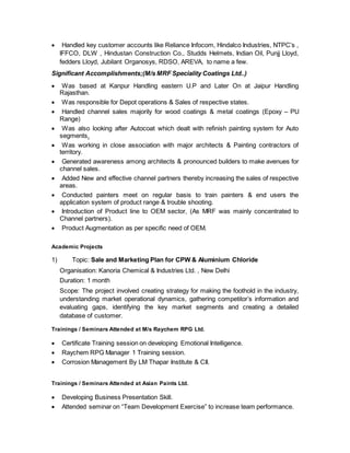  Handled key customer accounts like Reliance Infocom, Hindalco Industries, NTPC’s ,
IFFCO, DLW , Hindustan Construction Co., Studds Helmets, Indian Oil, Punjj Lloyd,
fedders Lloyd, Jubilant Organosys, RDSO, AREVA, to name a few.
Significant Accomplishments;(M/s MRF Speciality Coatings Ltd..)
 Was based at Kanpur Handling eastern U.P and Later On at Jaipur Handling
Rajasthan.
 Was responsible for Depot operations & Sales of respective states.
 Handled channel sales majorily for wood coatings & metal coatings (Epoxy – PU
Range)
 Was also looking after Autocoat which dealt with refinish painting system for Auto
segments.
 Was working in close association with major architects & Painting contractors of
territory.
 Generated awareness among architects & pronounced builders to make avenues for
channel sales.
 Added New and effective channel partners thereby increasing the sales of respective
areas.
 Conducted painters meet on regular basis to train painters & end users the
application system of product range & trouble shooting.
 Introduction of Product line to OEM sector, (As MRF was mainly concentrated to
Channel partners).
 Product Augmentation as per specific need of OEM.
Academic Projects
1) Topic: Sale and Marketing Plan for CPW & Aluminium Chloride
Organisation: Kanoria Chemical & Industries Ltd. , New Delhi
Duration: 1 month
Scope: The project involved creating strategy for making the foothold in the industry,
understanding market operational dynamics, gathering competitor’s information and
evaluating gaps, identifying the key market segments and creating a detailed
database of customer.
Trainings / Seminars Attended at M/s Raychem RPG Ltd.
 Certificate Training session on developing Emotional Intelligence.
 Raychem RPG Manager 1 Training session.
 Corrosion Management By LM Thapar Institute & CII.
Trainings / Seminars Attended at Asian Paints Ltd.
 Developing Business Presentation Skill.
 Attended seminar on “Team Development Exercise” to increase team performance.
 